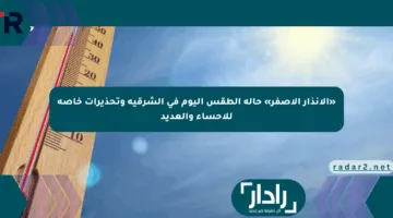 «الإنذار الأصفر» حالة الطقس اليوم في الشرقية وتحذيرات خاصة للأحساء والعديد